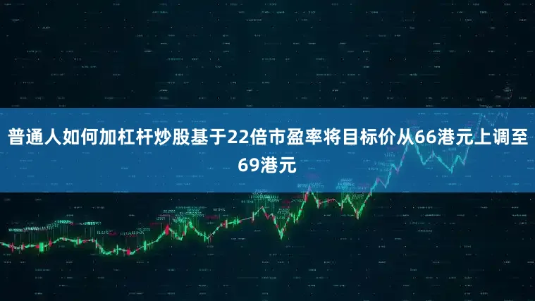 普通人如何加杠杆炒股基于22倍市盈率将目标价从66港元上调至69港元
