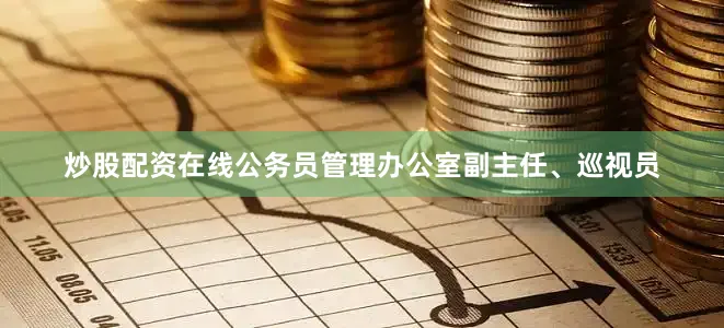 炒股配资在线公务员管理办公室副主任、巡视员