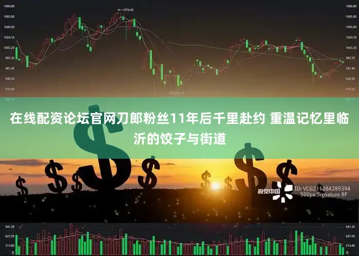 在线配资论坛官网刀郎粉丝11年后千里赴约 重温记忆里临沂的饺子与街道