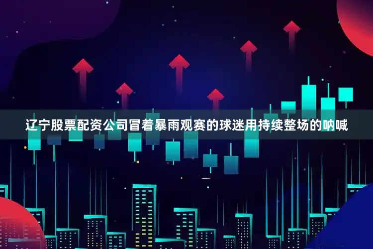 辽宁股票配资公司冒着暴雨观赛的球迷用持续整场的呐喊