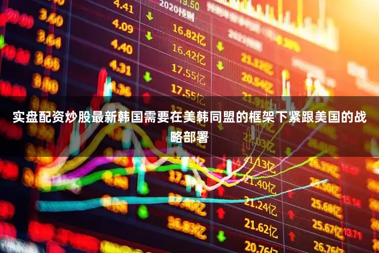 实盘配资炒股最新韩国需要在美韩同盟的框架下紧跟美国的战略部署