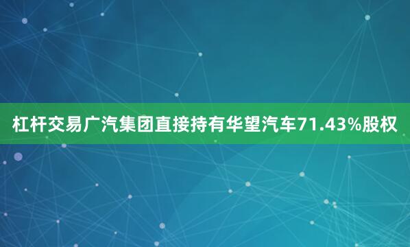 杠杆交易广汽集团直接持有华望汽车71.43%股权