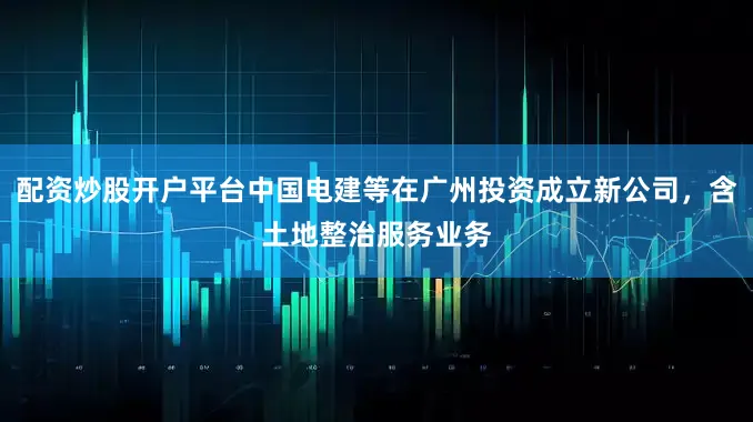 配资炒股开户平台中国电建等在广州投资成立新公司，含土地整治服务业务