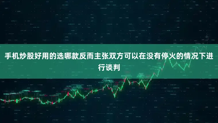 手机炒股好用的选哪款反而主张双方可以在没有停火的情况下进行谈判
