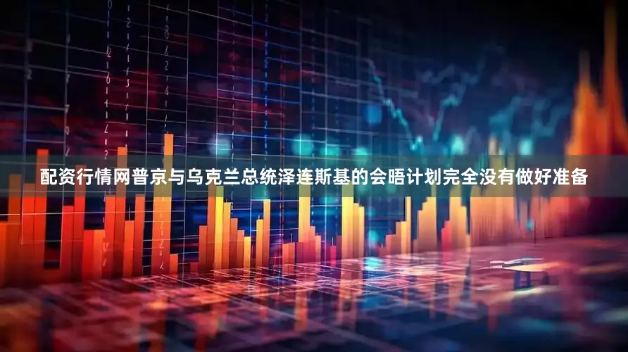 配资行情网普京与乌克兰总统泽连斯基的会晤计划完全没有做好准备