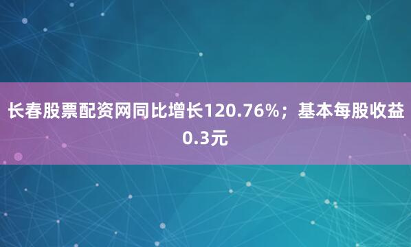 长春股票配资网同比增长120.76%；基本每股收益0.3元