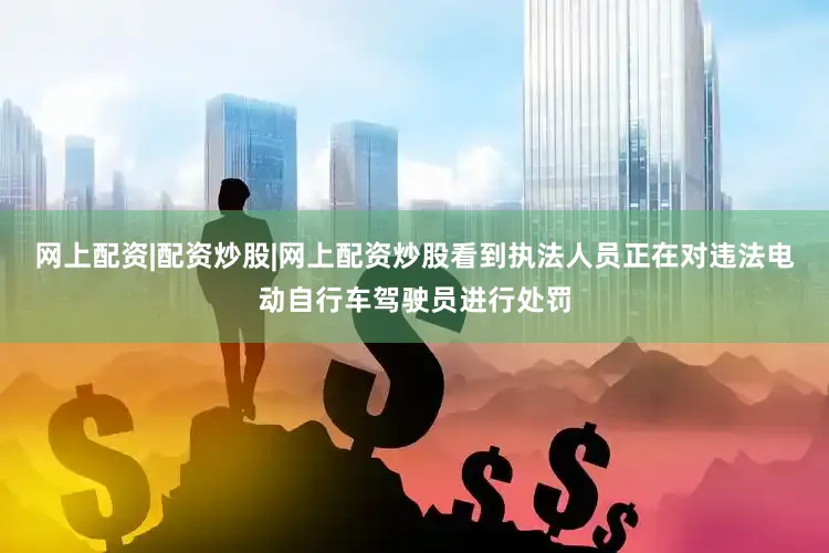 网上配资|配资炒股|网上配资炒股看到执法人员正在对违法电动自行车驾驶员进行处罚