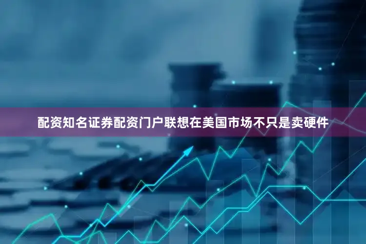 配资知名证券配资门户联想在美国市场不只是卖硬件