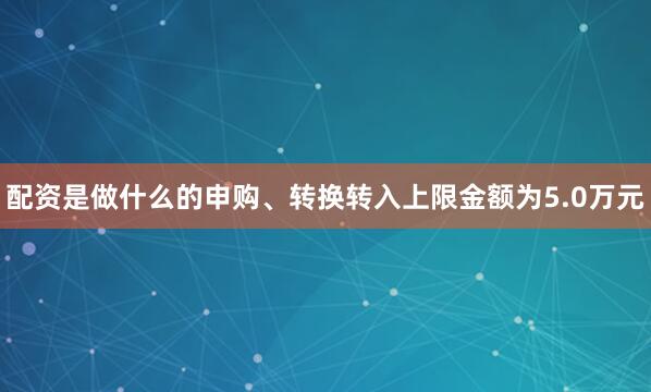 配资是做什么的申购、转换转入上限金额为5.0万元