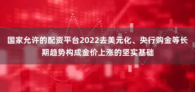 国家允许的配资平台2022去美元化、央行购金等长期趋势构成金价上涨的坚实基础